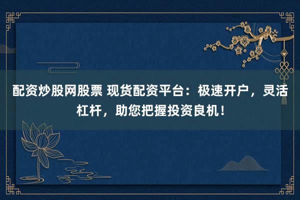 配资炒股网股票 现货配资平台：极速开户，灵活杠杆，助您把握投资良机！