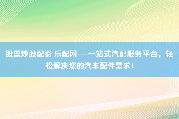 股票炒股配资 乐配网——一站式汽配服务平台，轻松解决您的汽车配件需求！