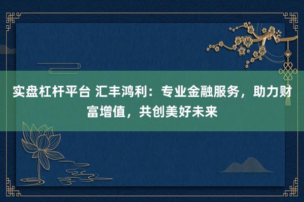 实盘杠杆平台 汇丰鸿利：专业金融服务，助力财富增值，共创美好未来