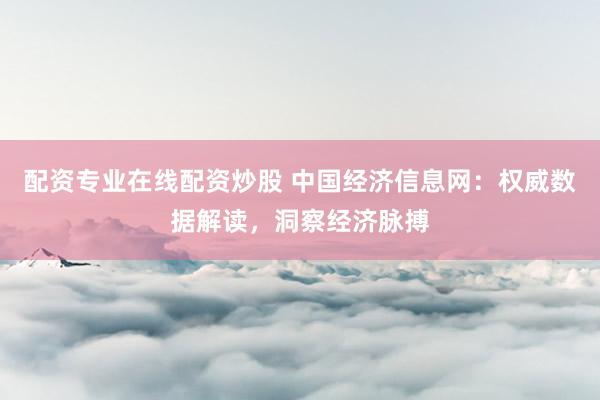 配资专业在线配资炒股 中国经济信息网：权威数据解读，洞察经济脉搏
