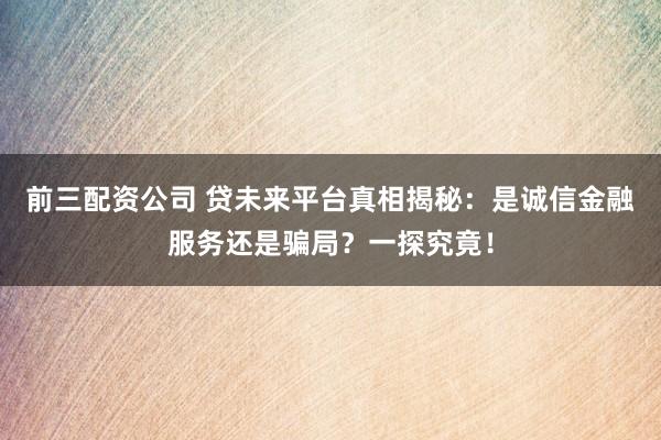 前三配资公司 贷未来平台真相揭秘：是诚信金融服务还是骗局？一探究竟！