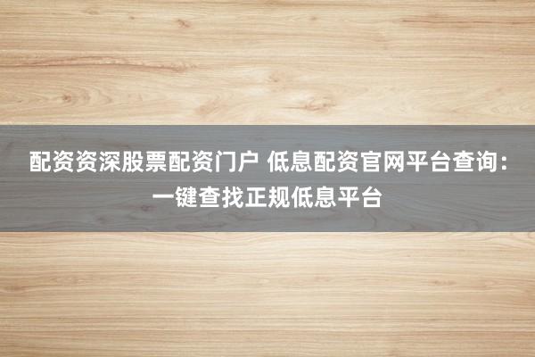 配资资深股票配资门户 低息配资官网平台查询：一键查找正规低息平台