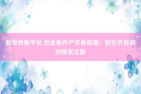 配资炒股平台 创业板开户交易指南：轻松开启你的投资之路
