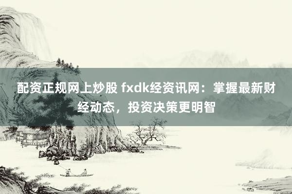 配资正规网上炒股 fxdk经资讯网：掌握最新财经动态，投资决策更明智