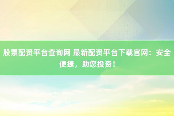 股票配资平台查询网 最新配资平台下载官网：安全便捷，助您投资！