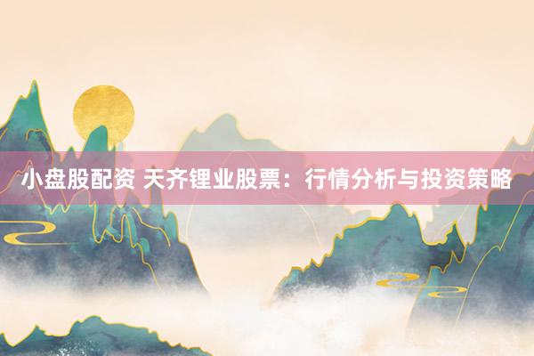 小盘股配资 天齐锂业股票：行情分析与投资策略