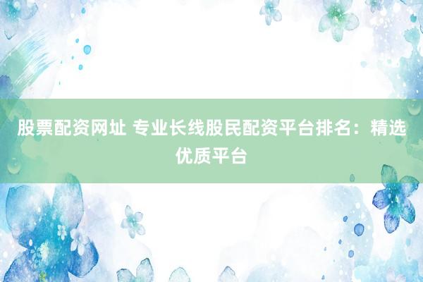 股票配资网址 专业长线股民配资平台排名：精选优质平台