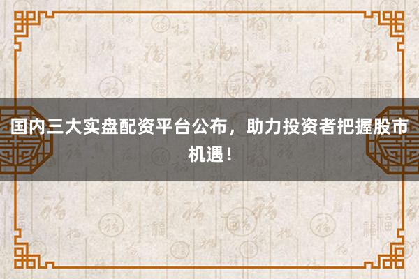 国内三大实盘配资平台公布，助力投资者把握股市机遇！