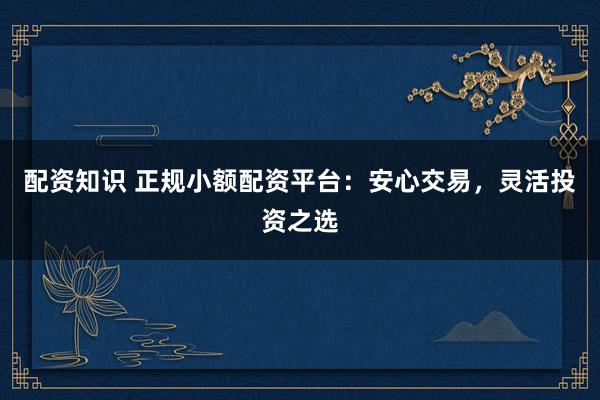 配资知识 正规小额配资平台：安心交易，灵活投资之选
