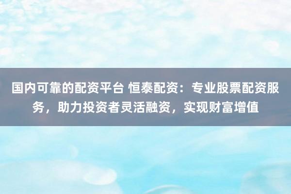 国内可靠的配资平台 恒泰配资：专业股票配资服务，助力投资者灵活融资，实现财富增值