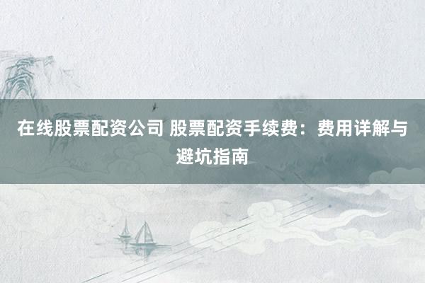 在线股票配资公司 股票配资手续费：费用详解与避坑指南