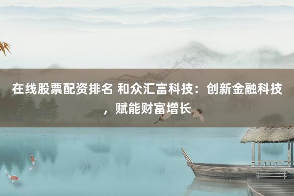 在线股票配资排名 和众汇富科技：创新金融科技，赋能财富增长