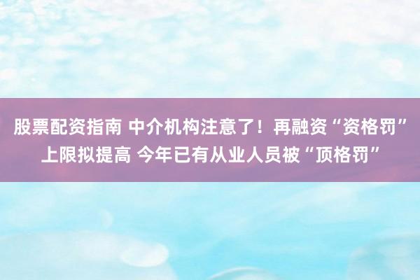股票配资指南 中介机构注意了！再融资“资格罚”上限拟提高 今年已有从业人员被“顶格罚”