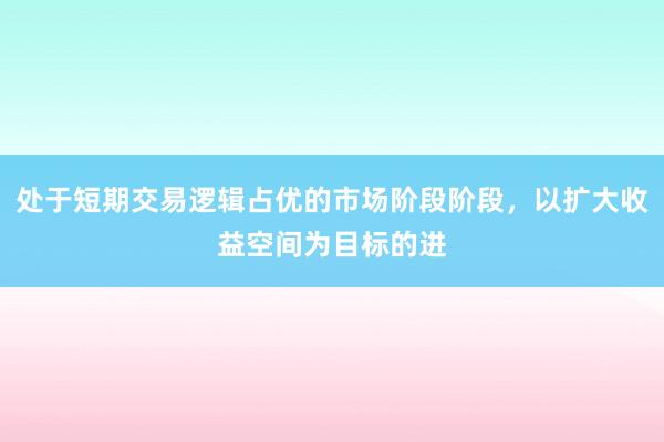 处于短期交易逻辑占优的市场阶段阶段，以扩大收益空间为目标的进